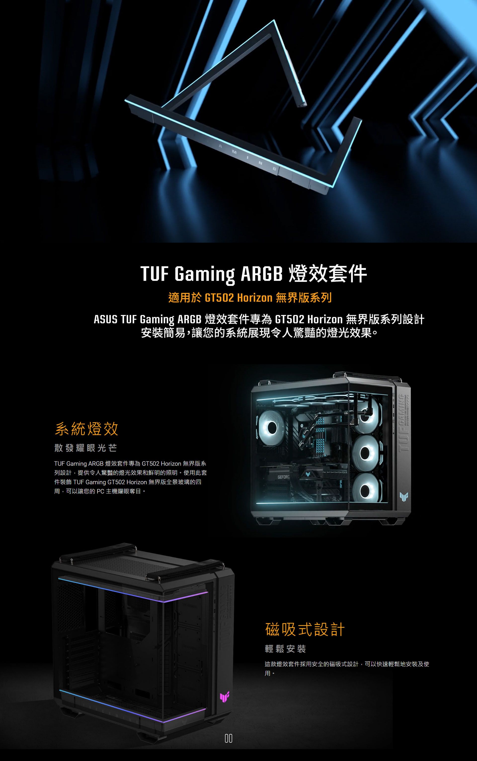 MNTUF Gaming ARGB 燈套件適用於 GT502 Horizon 無界版系列ASUS TUF Gaming ARGB 燈效套件專為 GT502 Horizon 無界版系列設計安裝簡易,讓您的系統展現令人驚豔的燈光效果。系統燈效散發耀眼光芒TUF Gaming ARGB 燈效套件專為 GT502 Horizon 無界版系列設計,提供令人驚豔的燈光效果和鮮明的照明。使用此套件裝飾 TUF Gaming GT502 Horizon 無界版全景玻璃的四周,可以讓您的PC主機耀眼奪目。00GEFORC磁吸式設計輕鬆安裝這款燈效套件採用安全的磁吸式設計,可以快速輕鬆地安裝及使用。