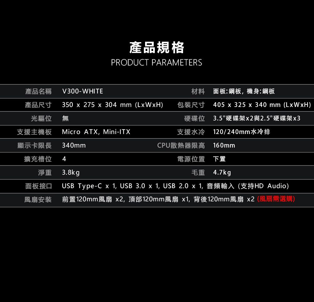 產品規格PRODUCT PARAMETERS產品名稱產品尺寸V300-WHITE材料 面板:鋼板,機身:鋼板光驅位350  275  304 mm ()無包裝尺寸硬碟位支援主機板Micro ATX, Mini-ITX支援水冷405 x 325 x 340 mm (LxWxH)3.5硬碟架x2與2.5硬碟架x3120/240mm水冷排顯示卡限長340mmCPU散熱器限高 160mm擴充槽位4電源位置 下置淨重3.8kg毛重 4.7kg面板接口風扇安裝USB Type-C x 1, USB 3.0 x 1, USB 2.0 x 1,音頻輸入(支持HD Audio)前置120mm風扇 x2,頂部120mm風扇 x1,背後120mm風扇x2(風扇需選購)