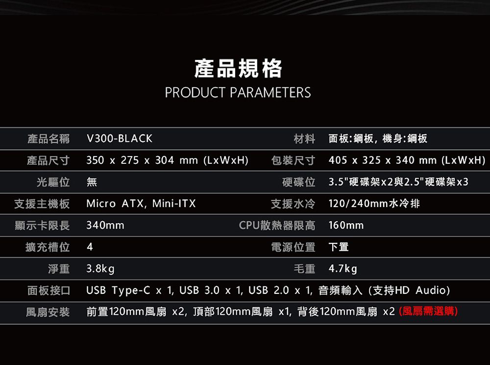 產品規格PRODUCT PARAMETERS產品名稱產品尺寸V300-BLACK材料 面板:鋼板,機身:鋼板光驅位350  275 x 304 mm (LxWxH)無包裝尺寸405 x 325 x 340 mm (LxWxH)硬碟位3.5硬碟架與2.5硬碟架x3支援主機板Micro ATX, Mini-ITX支援水冷 120/240mm水冷排顯示卡限長340mmCPU散熱器限高 160mm擴充槽位4電源位置 下置淨重3.8kg毛重 4.7kg面板接口風扇安裝USB Type-C x 1, USB 3.0 x 1, USB 2.0 x 1,音頻輸入(支持HD Audio)前置120mm風扇 x2,頂部120mm風扇 x1,背後120mm風扇 x2(風扇需選購)