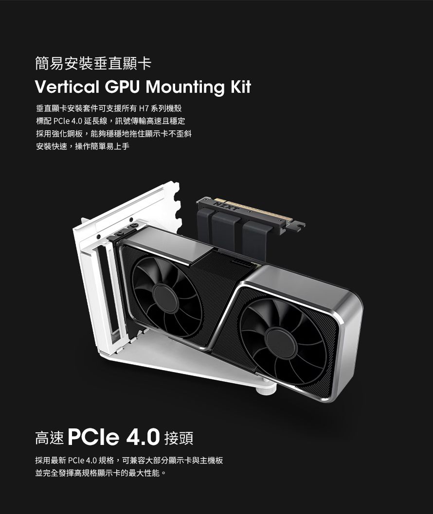 簡易安裝垂直顯卡Vertical GPU Mounting Kit垂直顯卡安裝套件可支援所有 H7 系列機殼標配 PCle 4.0 延長線,訊號傳輸高速且穩定採用強化鋼板,能夠穩穩地拖住顯示卡不歪斜安裝快速,操作簡單易上手高速 PCle 4.0 接頭採用最新 PCle 4.0規格,可兼容大部分顯示卡與主機板並完全發揮高規格顯示卡的最大性能。