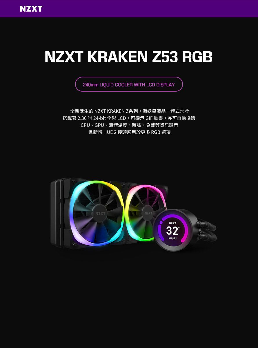 NZXT KRAKEN Z53 RGB240mm LIQUID COOLER WITH LCD DISPLAY全新誕生的 NZXT KRAKEN Z系列,海妖皇液晶一體式水冷搭載著 2.36吋 24-bit全彩 LCD,可顯示 GIF動畫,亦可自動循環CPU、GPU、液體溫度、時脈、負載等資訊顯示且新增 HUE 2 接頭適用於更多 RGB 選項NZXTNZXTNZXT32Liquid