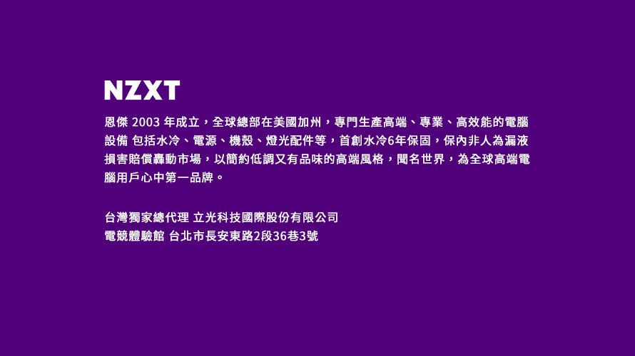 NZXT恩傑 2003 年成立,全球總部在美國加州,專門生產高端、專業、高效能的電腦設備 包括水冷、電源、機殼、燈光配件等,首創水冷6年保固,保內非人為漏液損害賠償轟動市場,以簡約低調又有品味的高端風格,聞名世界,為全球高端電腦用戶心中第一品牌。台灣獨家總代理 立光科技國際股份有限公司電競體驗館 台北市長安東路2段36巷3號