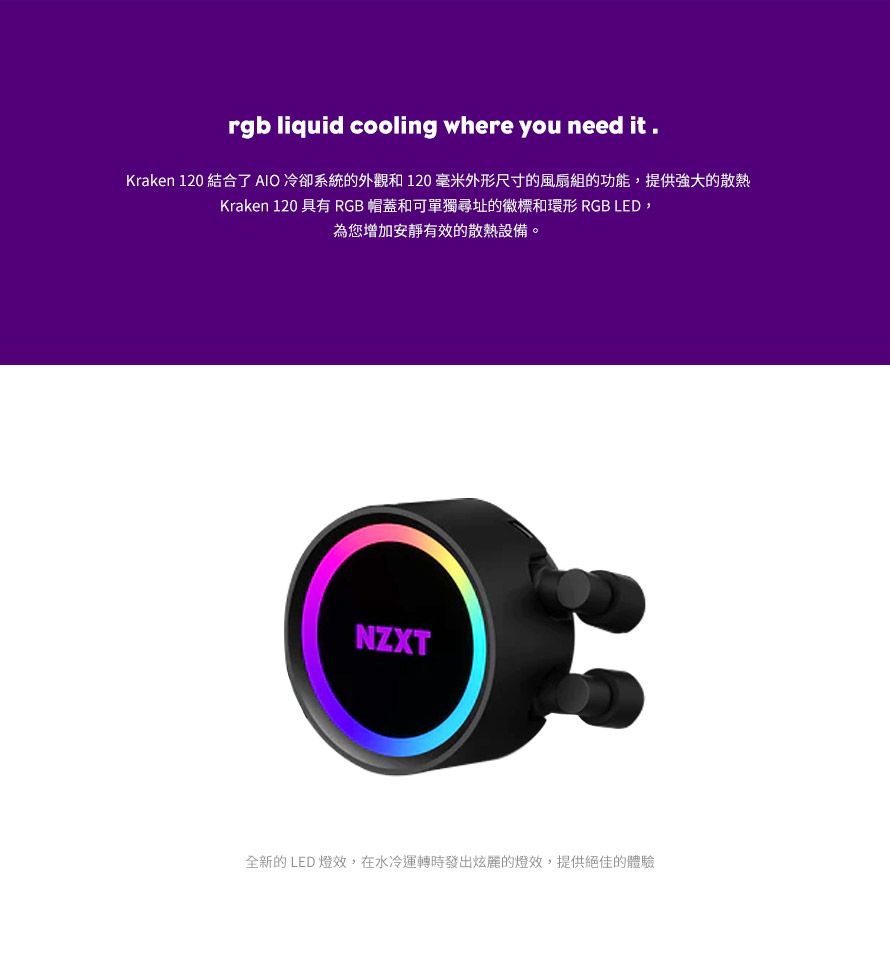 rgb liquid cooling where you need it.Kraken 120 結合了AIO冷卻系統的外觀和120毫米外形尺寸的風扇組的功能,提供強大的散熱Kraken 120 具有 RGB 帽蓋和可單獨尋址的徽標和環形 RGB LED,為您增加安靜有效的散熱設備。NZXT全新的LED燈效,在水冷運轉時發出炫麗的燈效,提供絕佳的體驗