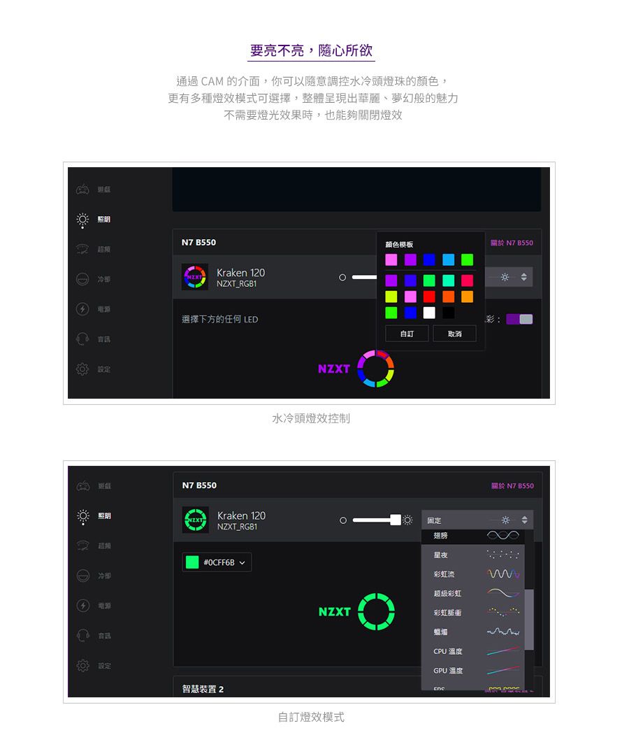 照明要亮不亮,隨心所欲通過 CAM 的介面,你可以隨意調控水冷頭燈珠的顏色,更有多種燈效模式可選擇,整體呈現出華麗、夢幻般的魅力不需要燈光效果時,也能夠關閉燈效N7 超頻設定Kraken 120NZXT_RGB1選擇下方的任何 LEDN7 B550照明超頻冷卻Kraken 120NZXT_RGB1#0CFF6B NZXT水冷頭燈效控制颜色模板關於N7B550訂取消固定翅膀星夜彩虹流超級彩虹NZXT彩虹設定智慧裝置 2自訂燈效模式CPU 溫度GPU 溫度關於 N7 B550