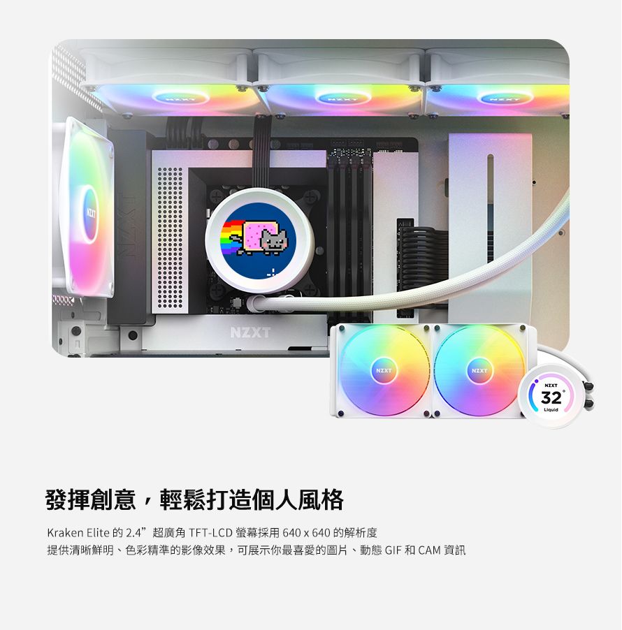 NZXTNZXT發揮創意,輕鬆打造個人風格Kraken Elite 的2.4”超廣角TFT-LCD螢幕採用 640x640的解析度提供清晰鮮明、色彩精準的影像效果,可展示你最喜愛的圖片、動態 GIF 和 CAM 資訊NZXT32