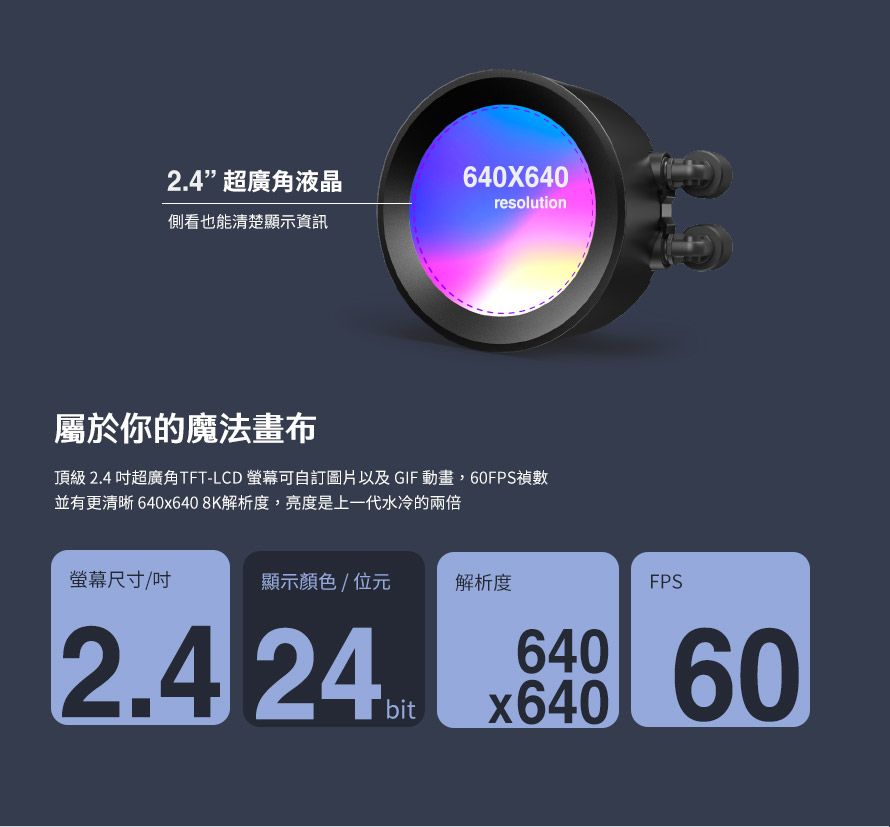 2.4超廣角液晶側看也能清楚顯示資訊640X640resolution屬於你的魔法畫布頂級2.4 超廣角TFT-LCD 螢幕可自訂圖片以及GIF動畫,60FPS禎數並有更清晰640x6408K解析度,亮度是上一代水冷的兩倍螢幕尺寸(顯示顏色/位元解析度FPS2.4 24bitx640640 60