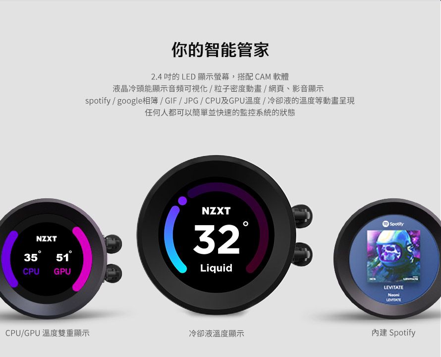 你的智能管家2.4 的LED 顯示螢幕,搭配CAM軟體液晶冷頭能顯示音頻可視化/粒子密度動畫/網頁、影音顯示spotify / google相簿/GIF/JPG/CPU及GPU溫度/冷卻液的溫度等動畫呈現任何人都可以簡單並快速的監控系統的狀態NZXTSpotifyNZXT CPU GPU32LiquidCPU/GPU 溫度雙重顯示冷卻液溫度顯示LEVITATE Spotify