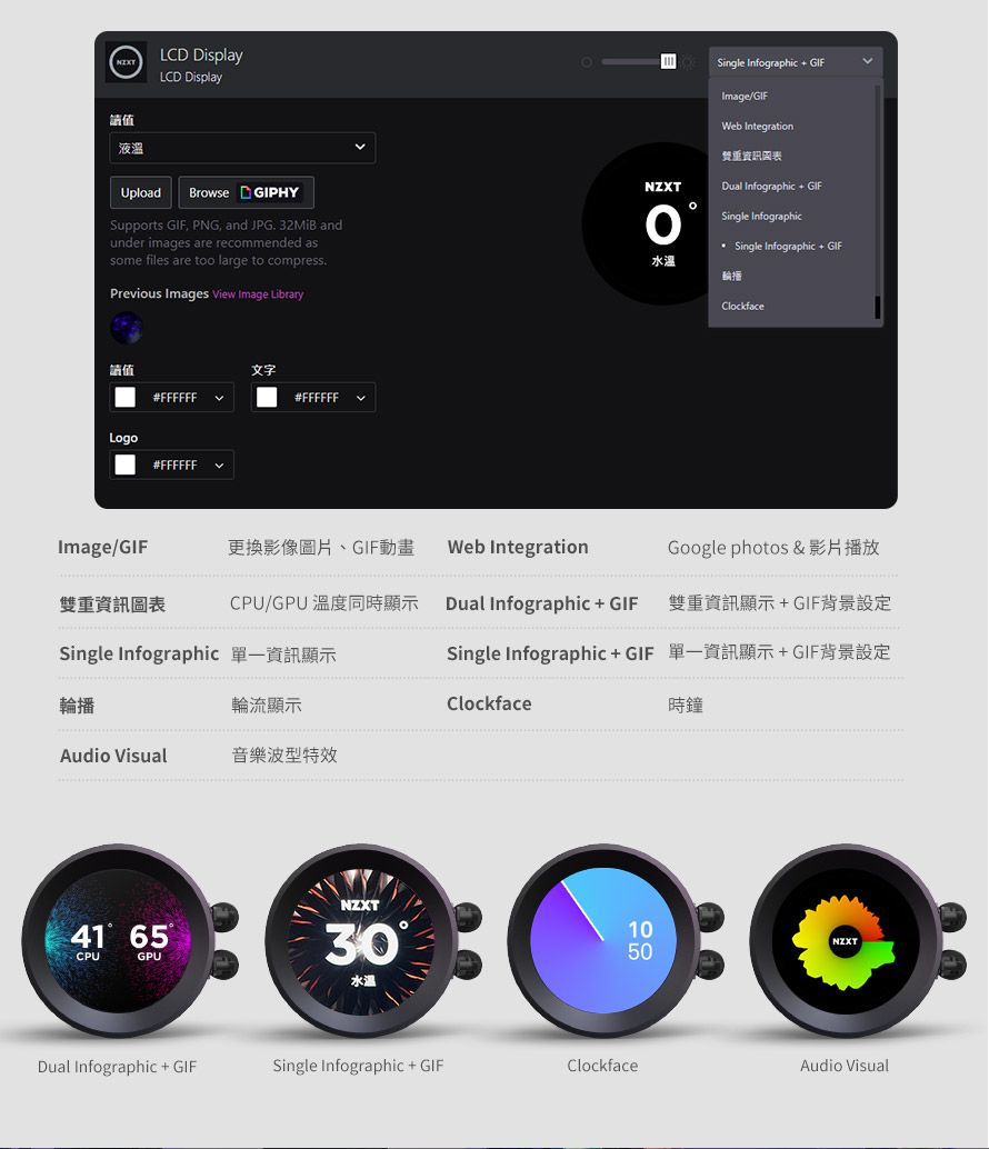 LCD DisplayLCD Display液溫 Single Infographic  NZXTImageWeb Integration重資訊圖表Dual Infographic  Single InfographicSingle Infographic  GIFUploadBrowse GIPHYSupports GIF PNG, and JPG  andunder images are recommended assome files are too large to compressPrevious Images View Image Library水溫值#FFFFFFLogo#FFFFFF文字#FFFFFF輪播ClockfaceImage/GIF更換影像圖片、GIF動畫Web IntegrationGoogle photos &雙重資訊圖表CPU/GPU Dual Infographic  GIF 雙重資訊顯示GIF背景設定Single Infographic 資訊顯示Single InfographicGIF 單一資訊顯示+GIF背景設定輪播輪流顯示Clockface時鐘Audio Visual音樂波型特效NZXT41 65CPUGPU3010NZXT50水溫Dual Infographic + GIFSingle Infographic + GIFClockfaceAudio Visual