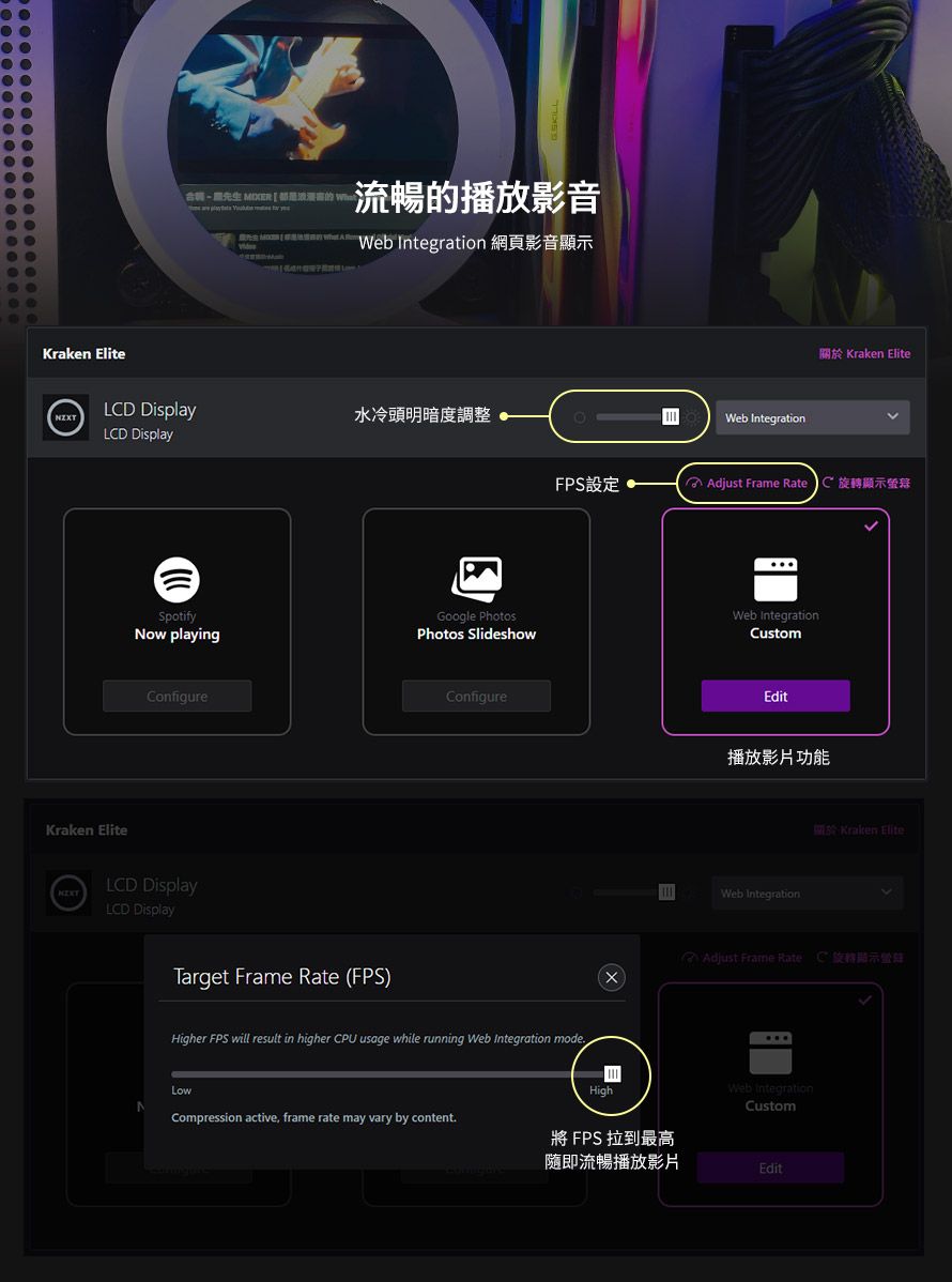 Kraken Elite合    Web Integratin 網頁影音顯示LD Display水冷頭明暗度調整LCD DisplayKraken EliteWeb Integration關於 Kraken EliteFP設定o Adjust Frame Rate C 旋轉顯示SpotifyNow playingGoogle PhotosWeb IntegrationPhotos SlideshowCustomConfigureLCD DisplayLCD DisplayTarget Frame Rate FPS)ConfigureHigher FPS will result in higher CPU usage while running Web Integration modeLowCompression active frame rate may vary by contentHighEdit播放影片功能Web IntegrationS Kraken Elite( Adjust Frame Rate C旋轉顯示Web IntegrationCustom將 FPS 拉到最高隨即流暢播放影片Edit