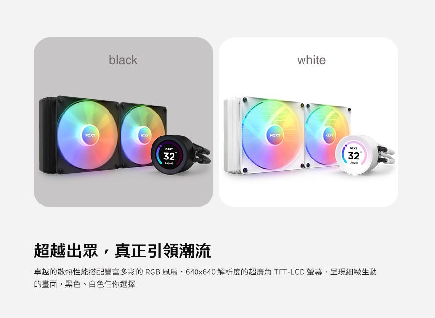 black32whiteNZXT32超越出眾,真正引領潮流卓越的散熱性能搭配豐富多彩的RGB風扇,640x640 解析度的超廣角 TFT-LCD 螢幕,呈現細緻生動的畫面,黑色、白色任你選擇