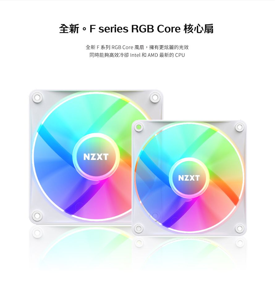 全新。F series RGB Core 核心扇全新 F 系列 RGB Core 風扇,擁有更炫麗的光效同時能夠高效冷卻 Intel 和 AMD 最新的 CPUNZXTNZXT