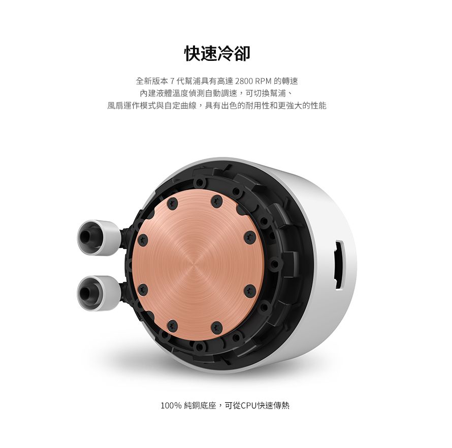 快速冷卻全新版本7代幫浦具有高達2800 RPM 的轉速內建液體溫度偵測自動調速,可切換幫浦、風扇運作模式與自定曲線,具有出色的耐用性和更强大的性能100% 純銅底座,可從CPU快速傳熱