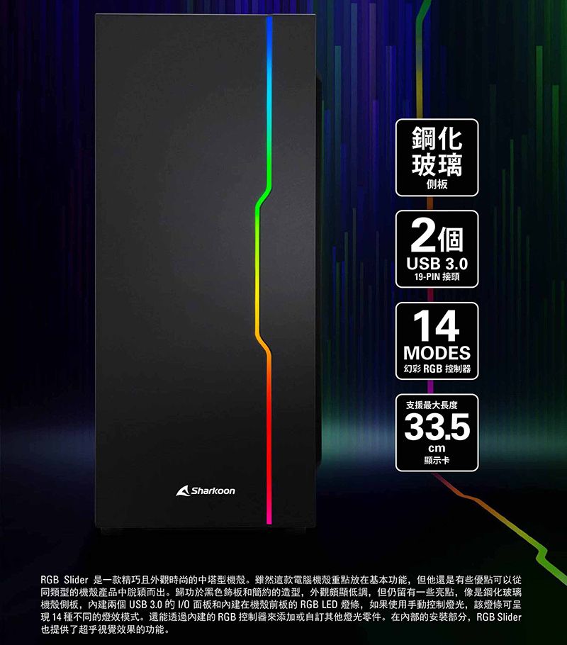 Sharkoon鋼化玻璃側板2個USB 3.019-PIN 接頭14MDES幻彩 RGB 控制器支援最大長度33.5cm顯示卡RGB Slider 是一款精巧且外觀時尚的中塔型機殼。雖然這款電腦機殼重點放在基本功能,但他還是有些優點可以從同類型的機殼產品中脫穎而出。歸功於黑色飾板和簡約的造型,外觀頗顯低調,但仍留有一些亮點,像是鋼化玻璃機殼側板,內建兩個USB 3.0的I/O面板和內建在機殼前板的 RGB LED 燈條,如果使用手動控制燈光,該燈條可呈現14種不同的燈效模式。還能透過內建的RGB 控制器來添加或自訂其他燈光零件。在的安裝部分,RGB Slider也提供了超乎視覺效果的功能。