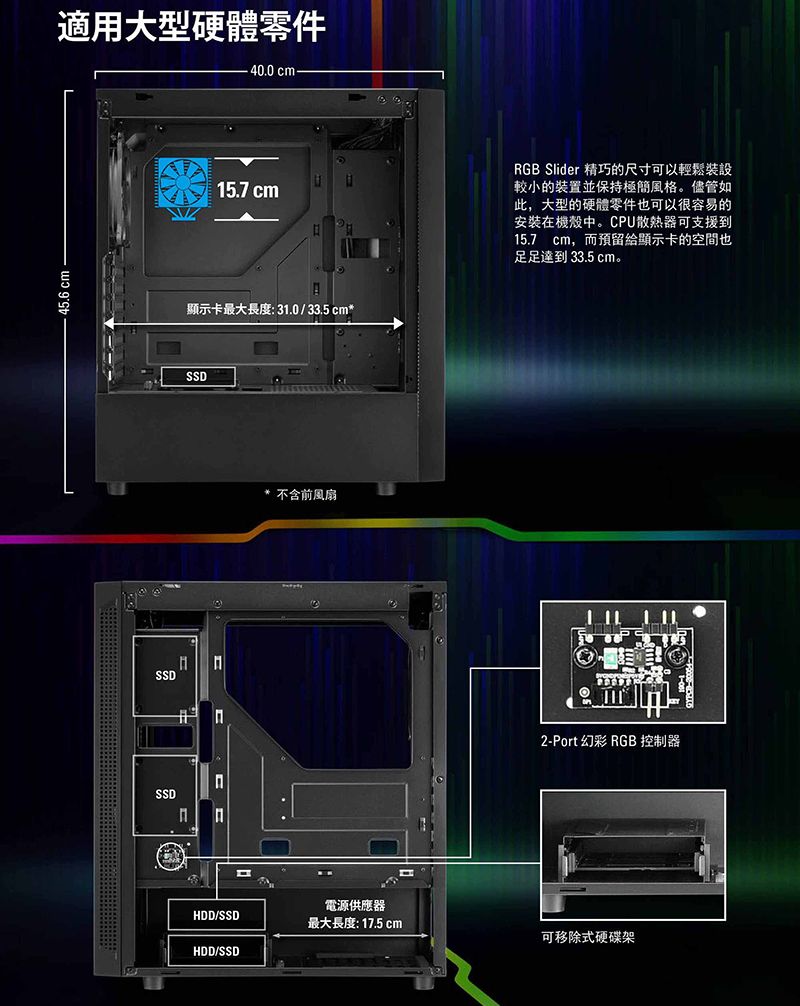 45.6 cm適用大型硬體零件40.0 cm15.7 cm顯示卡最大長度:31.0/33.5cm*SSDSSD SSD* 不含前風扇RGB Slider 精巧的尺寸可以輕鬆裝設較小的裝置並保持極簡風格。儘管如此,大型的硬體零件也可以很容易的安裝在機殼中。CPU散熱器可支援到15.7cm,而預留給顯示卡的空間也足足達到 33.5 cm。2-Port 幻彩 RGB 控制器電源供應器HDD/SSD最大長度:17.5cm可移除式硬碟架HDD/SSD