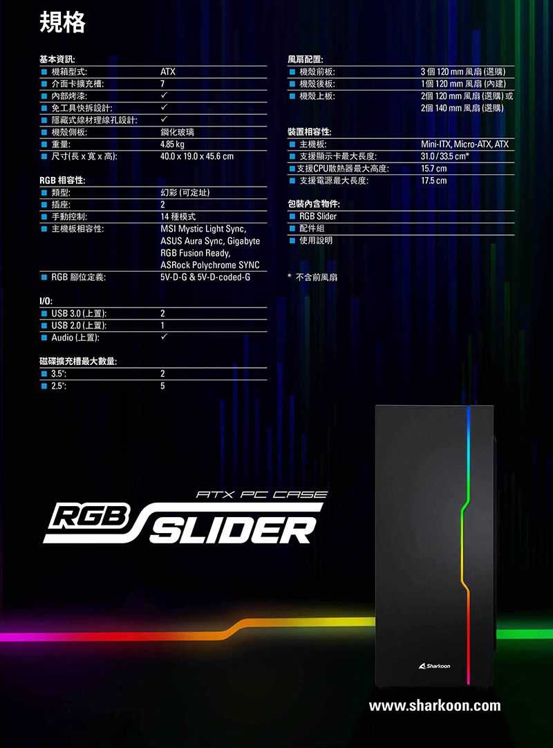 規格基本資訊風扇配置機箱型式:ATX 機殼前板:3 個 120 mm 風扇(選購)介面卡擴充槽:7機殼後板: 內部烤漆: 機殼上板:1個120mm 風扇 (內建)2個 120 mm 風扇(選購)或2個140 mm 風扇(選購) 免工具快拆設計: 隱藏式線材理線孔設計: 機殼側板:重量:鋼化玻璃裝置相容性:4.85 kg 主機板:Mini-ITX Micro-ATX, ATX 尺寸(長寬x高):40.0 x 19.0x45.6 cm支援顯示卡最大長度:31.0/3cm*RGB 相容性:支援CPU散熱器最大高度:支援電源最大長度:15.7 cm17.5 cm類型:幻彩 (可定址) 插座:2手動控制:主機板相容性:包裝物件:RGB 腳位定義:14 種模式MSI Mystic Light Sync,ASUS Aura Sync, GigabyteRGB Fusion Ready,ASRock Polychrome SYNC5V-D-G &amp; 5V-D-coded-GRGB Slider配件組使用說明* 不含前風扇: 3.0 (上置):2 USB 2.0 (上置):1 Audio (上置):磁碟擴充槽最大數量:3.5::25RGBATX PC CASESLIDERwww.sharkoon.com
