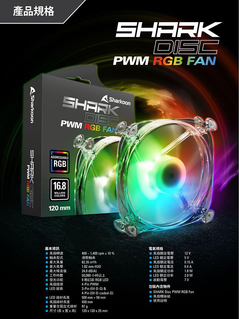 產品規格 SharkoonPMSHARKDISCPM RGB FANSharkoonSHARKDISCPWM RGB FANADDRESSABLERGB16.8MILLIONCOLORS120 mm基本資訊風扇轉速軸承型式最大風量最大風壓4001,400rpm± 10%液態軸承82.35 m²/h最大噪音值1.82 mm-H2024.8 dB(A)工作時數50,000 小時以上 發光功能風扇接頭4-Pin PWM電氣規格風扇額定電壓12 V LED 額定電壓5V風扇額定電流0.15  LED 額定電流0.4 A風扇功率1.8 W LED 額定功率2.0 W啟動電壓 LED接頭 LED 線材長度風扇線材長度9幻彩 RGB LED3-Pin (5V-D-G) &amp;4-Pin(5V-D-coded-G)500mm+50mm450mm包裝內含物件SHARK Disc PWM RGB Fan 風扇螺絲組使用說明重量含固定式線材尺寸(長寬x高)97 g120x120 x 25 mm