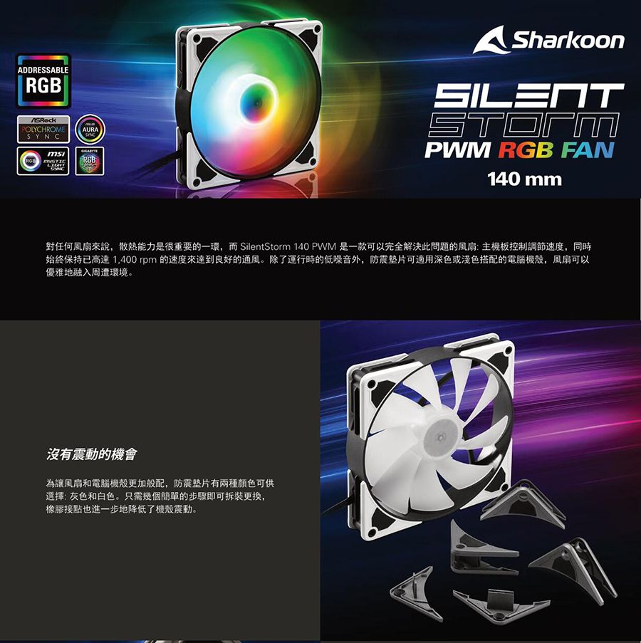 ADDRESSABLERGBPOLYCHROMEAURASYNCSharkoonSILENTPWM RGB FAN140 mm對任何風扇來說,散熱能力是很重要的一環,而 SilentStorm 140 PWM 是一款可以完全解決此問題的風扇:主機板控制調節速度,同時始終保持已高達 1,400rpm的速度來達到良好的通風。除了運行時的低噪音外,防震垫片可適用深色或淺色搭配的電腦機殼,風扇可以優雅地融入周遭環境。沒有震動的機會為讓風扇和電腦機殼更加般配,防震墊片有兩種顏色可供選擇:灰色和白色。只需幾個簡單的步驟即可拆裝更換,橡膠接點也進一步地降低了機殼震動。