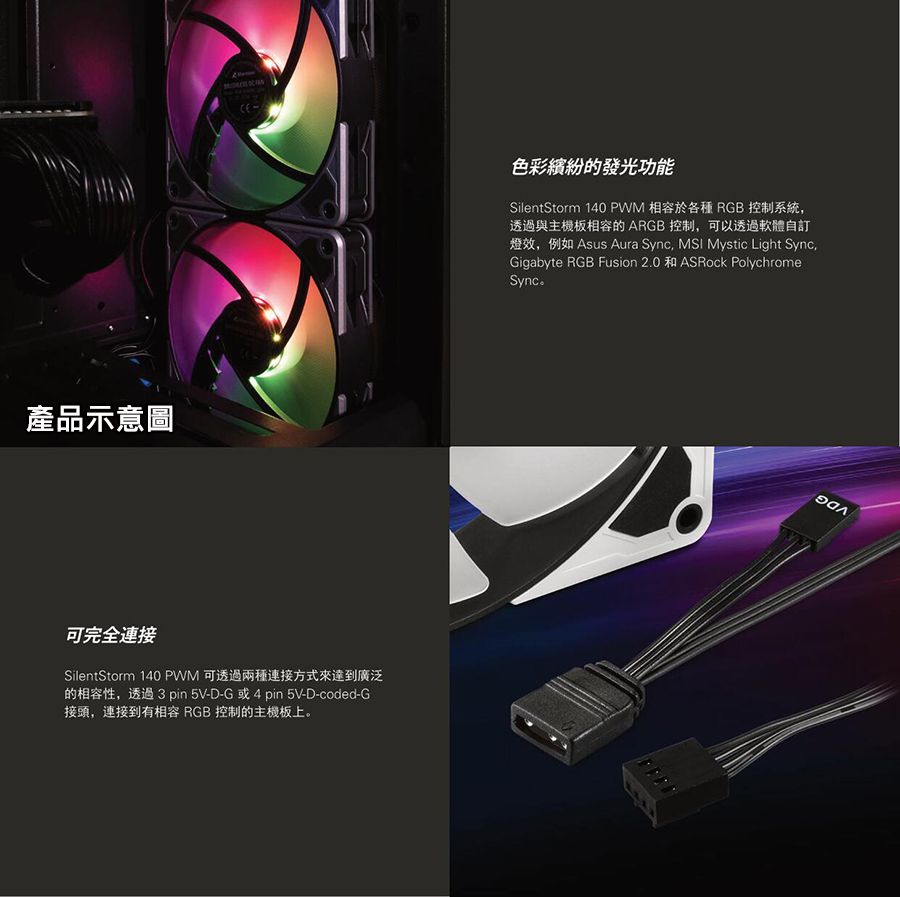 產品示意圖 可完全連接SilentStorm 140 PWM 可透過兩種連接方式來達到廣泛的性,透過 3 pin5V-D-G或4pin 5V-D-coded-G接頭,連接到有相容 RGB 控制的主機板上。色彩繽紛的發光功能SilentStorm 140 PWM 相容於各種 RGB 控制系統,透過與主機板相容的ARGB 控制,可以透過軟體自訂效,例如 Asus Aura Sync, MSI Mystic Light SyncGigabyte RGB Fusion 2.0 ASRock PolychromeSync。