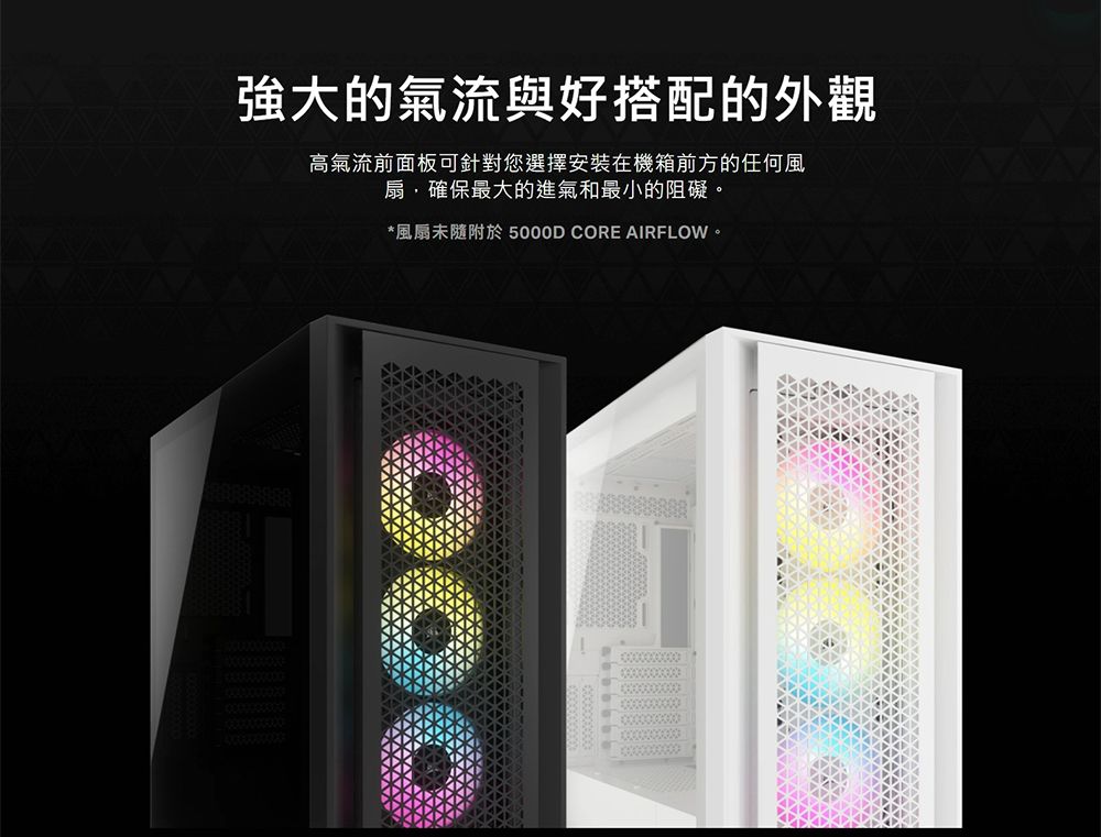 強大的氣流與好搭配的外觀高氣流前面板可針對您選擇安裝在機箱前方的任何風扇,確保最大的進氣和最小的阻礙。*風扇未隨附於 5000D CORE AIRFLOW。