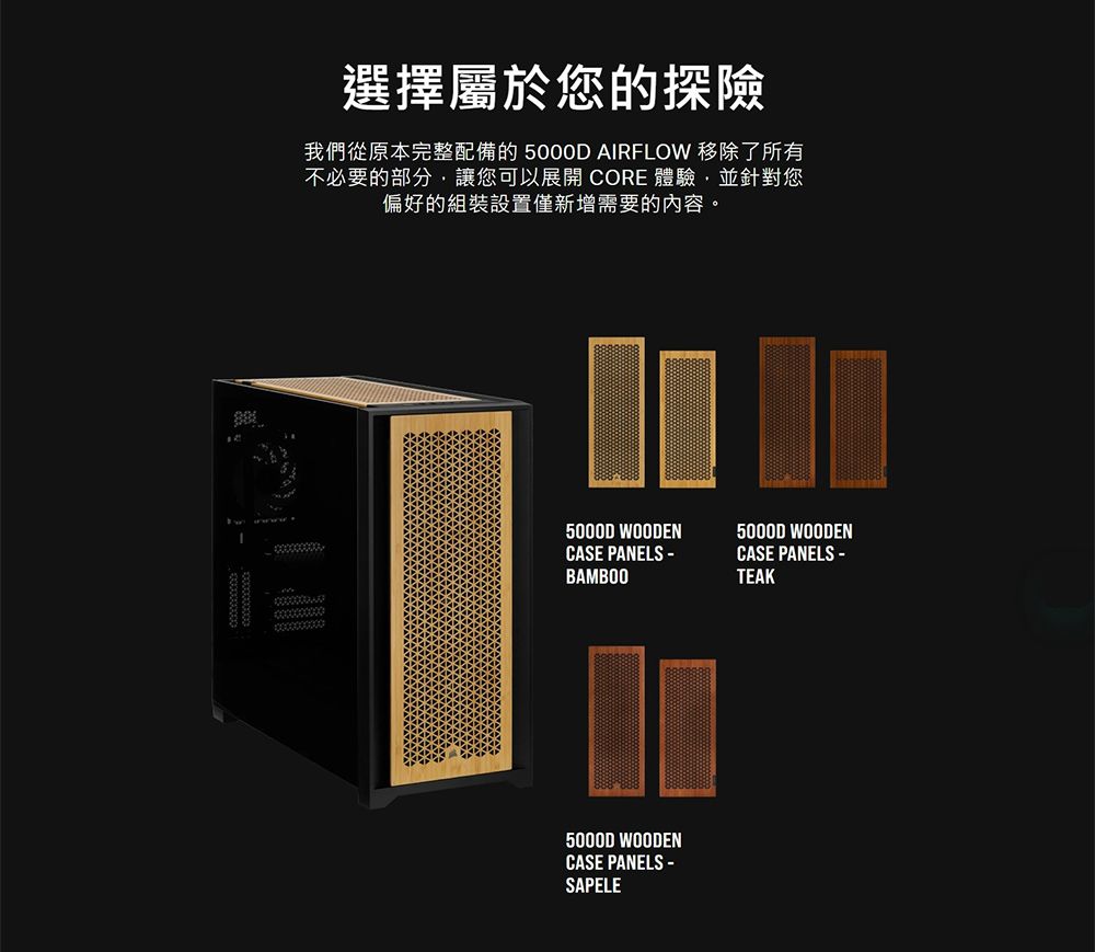 選擇屬於您的探險我們從原本完整配備的 5000D AIRFLOW 移除了所有不必要的部分,讓您可以展開 CORE 體驗,並針對您偏好的組裝設置僅新增需要的內容。5000D WOODEN5000D WOODENCASE PANELS CASE PANELS -BAMBOOTEAK5000D WOODENCASE PANELS -SAPELE