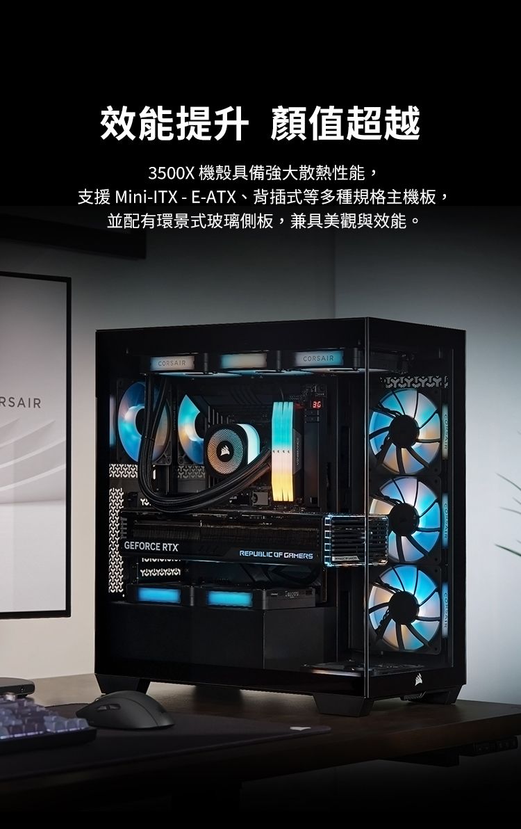 RSAIR效能提升 值超越3500X 機殼具備強大散熱性能,支援 Mini-ITX - E-ATX、背插式等多種規格主機板,並配有環景式玻璃側板,兼具美觀與效能。CORSAIRCORSAIRGEFORCE RTXREPUBLIC OF GAMERS