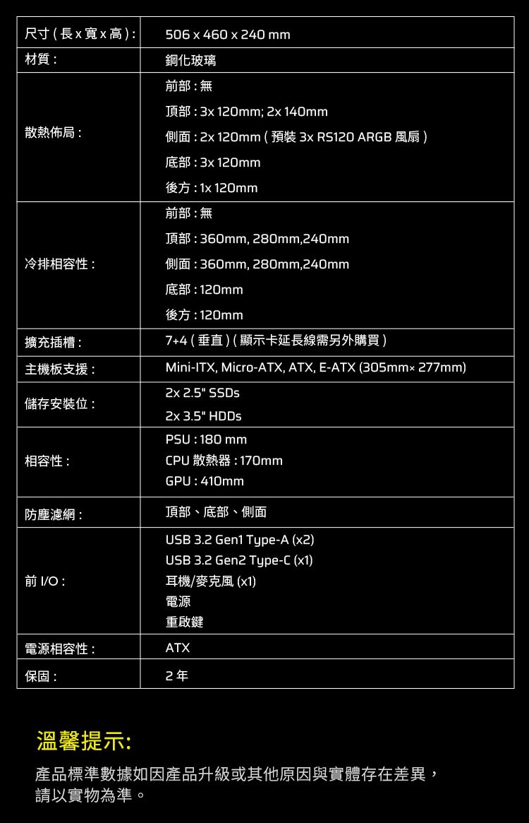 尺寸(長x寬x高)材質506x460x240mm鋼化玻璃部:無頂部:120mm; 140mm散熱佈局:側面: 120mm(預裝3x  ARGB 風扇 )底部:3x120mm後方:1x 120mm前部:無頂部:360mm,280mm,240mm冷排相容性:側面:360mm, 280mm,240mm底部:120mm後方:120mm7+4(垂直)(顯示卡延長線需另外購買)Mini-ITX, Micro-ATX, ATX, E-ATX (305mm277mm)擴充插槽:主機板支援: 2.5 SSDs儲存安裝位:相容性:防塵濾網:前 IO :2x 3.5 HDDsPSU: 180 mmCPU散熱器:170mmGPU:410mm頂部、底部、側面USB 3.2 Gen1 Type-A (x2)USB 3.2 Gen2 Type-C (x1)耳機/麥克風(x1)電源重啟鍵電源相容性:ATX保固:2年溫馨提示:產品標準數據如因產品升級或其他原因與實體存在差異,請以實物為準。