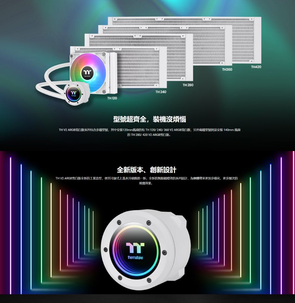 TH 280TH 240TH 120TH420TH360型號超齊全,裝機沒煩惱TH V2 ARGB雪白版系列包含多種型號,其中安裝120mm風扇有 TH 120/ 240/360V2ARGB雪白版,另外兩種型號則是安裝140mm 風扇的 TH 280/ 420 V2 ARGB雪白版全新版本、創新設計TH V2 ARGB雪白版全新的工業造型,使其可旋式上蓋水冷頭焕然一新。全新的無限鏡燈效的系列設計,為整體帶來更加多樣化、更多層次的視覺效果。thermaltake