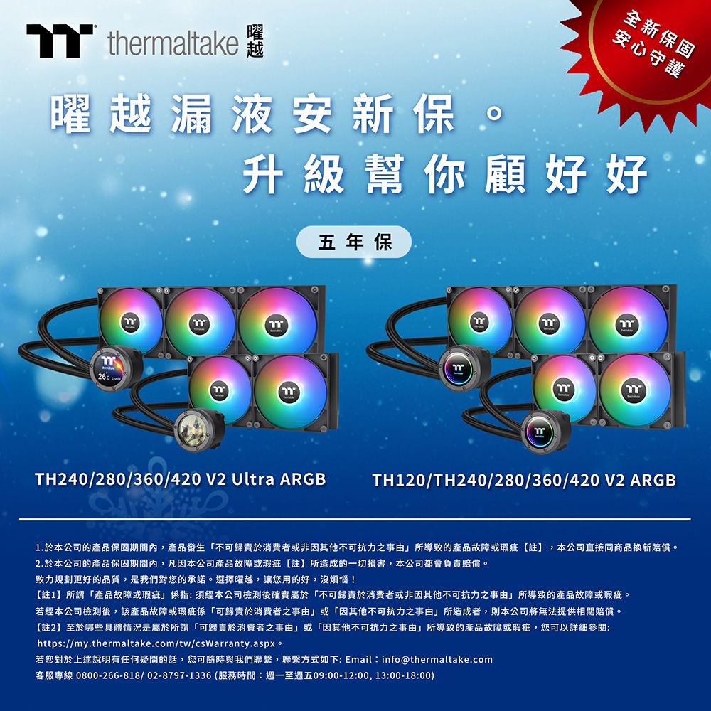 thermaltake曜越漏液安新保。全新保固安心守護升級幫你顧好好五年保TH240/280/360/420 V2 Ultra ARGBTH120/TH240/280/360/420V2 ARGB1.於本公司的產品保固期間內,產品發生「不可歸責於消費者或非因其他不可抗力之事由所導致的產品故障或瑕疵註】,本公司直接同商品賠償。2.於本公司的產品保固期間內,凡因本公司產品故障或瑕疵註】所造成的一切損害,本公司都會負責賠償。致力規劃更好的品質,是我們對您的承諾。選擇曜越,讓您用的好,沒煩惱!【註1】所謂「產品故障或瑕疵係指須經本公司檢測後確實屬於「不可歸責於消費者或非因其他不可抗力之事由」所導致的產品故障或瑕疵。若經本公司檢測後,該產品故障或瑕疵係「可歸責於消費者之事由」或「因其他不可抗力之事由」所造成者,則本公司將無法提供相關賠償。【註2】至於哪些具體情況是屬於所謂「可歸責於消費者之事由」或「因其他不可抗力之事由」所導致的產品故障或瑕疵,您可以詳細:https://my.thermaltake.com/tw/csWarranty.aspx。若您對於上述說明有任何疑問的話,您可隨時與我們聯繫,聯繫方式如下: Email: info@thermaltake.com客服專線 0800-266-818/02-8797-1336 (服務時間:週一至週五09:00-12:00,13:00-18:00)