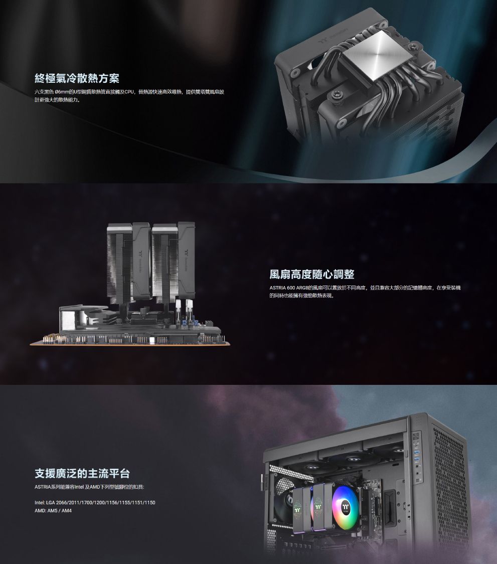 終極氣冷散熱方案六支黑色 Ø6mm的U型銅質散熱觸及CPU,快速高效導熱,提供號風扇設計強大的散熱能力。風扇高度隨心調整ASTRIA 600 ARGB的風扇可以置放於不同高度,並且兼容大部分的記憶體高度,在享受的同時也能擁有散熱表現。支援廣泛的主流平台ASTRIA系列能兼容Intel 及AMD下列型號腳位的扣具:Intel: LGA 2066/2011/1700/1200/1156/1155/1151/1150AMD: AM5 / AM4
