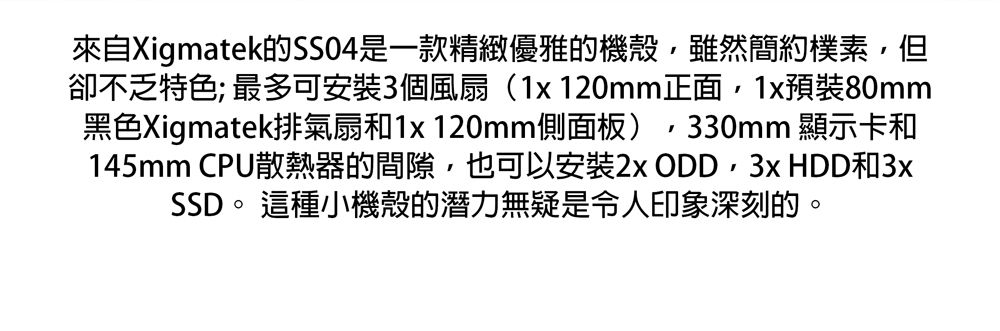 來自Xigmatek的SSO4是一款精緻優雅的機殼雖然簡約樸素,但卻不乏特色; 最多可安裝3個風扇(1x 120mm正面,1x預裝80mm黑色Xigmatek排氣扇和1x 120mm側面板),330mm 顯示卡和145mm CPU散熱器的間隙,也可以安裝2xODD, HDD和3xSSD。 這種小機殼的潛力無疑是令人印象深刻的。