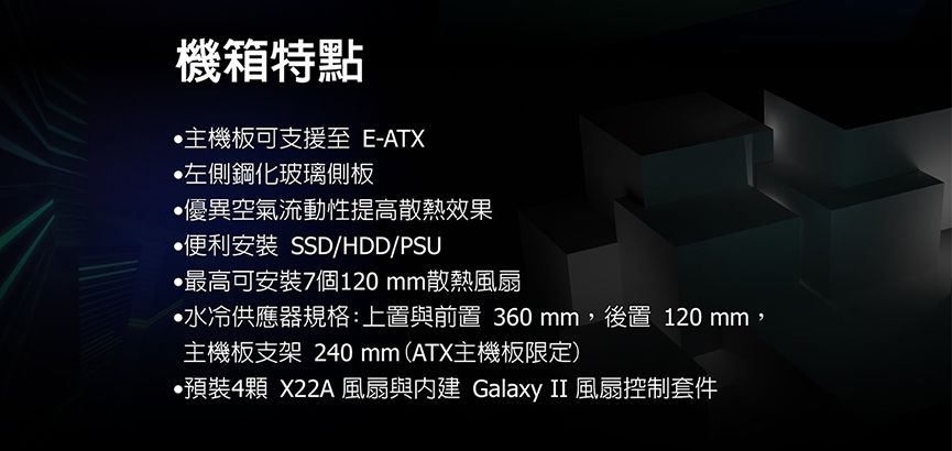 機箱特點主機板可支援至 E-ATX左側鋼化玻璃側板優異空氣流動性提高散熱效果便利安裝 SSD/HDD/PSU•最高可安裝7個120 mm散熱水冷供應器規格:上置與前置 360 mm,後置 120 mm,主機板支架 240mm(ATX主機板限定)預裝4顆 X22A 風扇與 Galaxy II 風扇控制套件