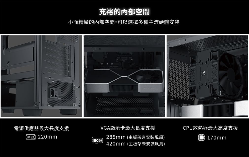 充裕的內部空間小而精緻的內部空間,可以選擇多種主流硬體安裝電源供應器最大長度支援VGA顯示卡最大長度支援 220mm285mm (主板架有安裝風扇)420mm(主板架未安裝風扇)CPU散熱器最大高度支援O170mm