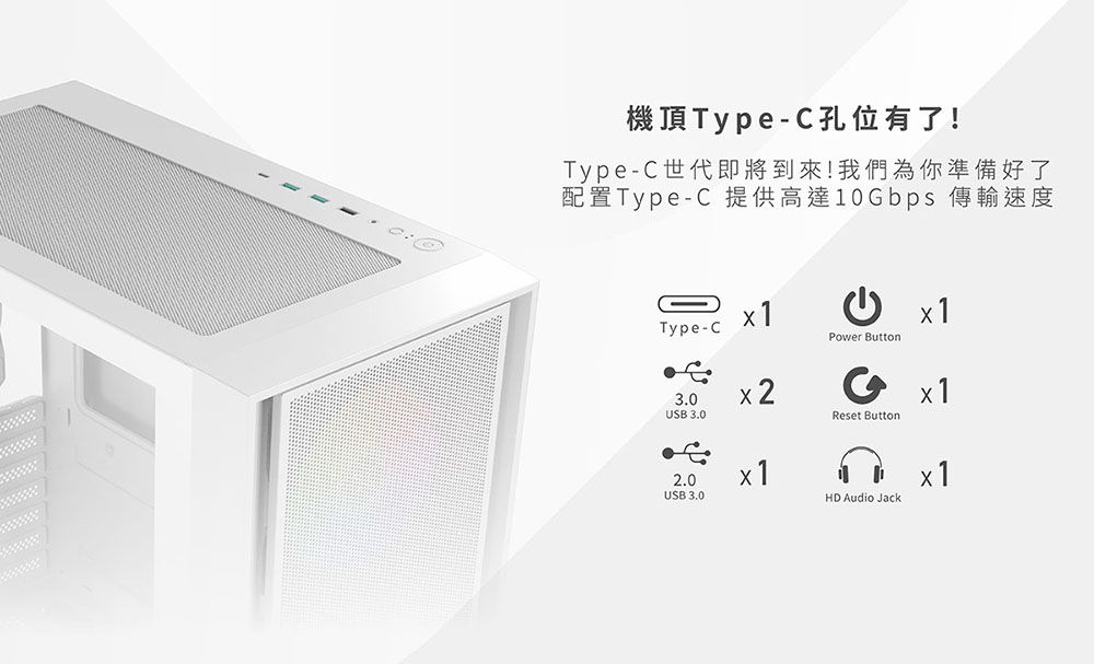 機頂TypeC孔位有了!Type-C世代即將到來!我們為你準備好了配置Type-C 提供高達10Gbps 傳輸速度Type-CPower Button3.0USB 3.02.0USB 3.0Reset ButtonHD Audio Jack