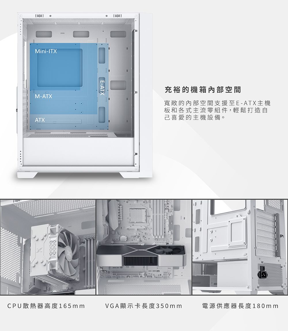 Mini-ITXM-ATXATXE-ATX充裕的機箱空間寬敞的內部空間支援至E-ATX主機板和各式主流零組件,輕鬆打造自己喜愛的主機設備。CPU散熱器高度165mmVGA顯示卡長度350mm電源供應器長度180mm