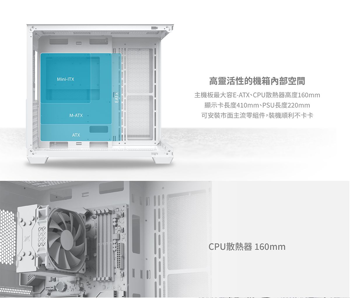 Mini-ITXM-ATXATX高靈活性的機箱內部空間主機板最大容E-ATX、CPU散熱器高度160mm顯示卡長度410mm、PSU長度220mm可安裝市面主流零組件,裝機順利不卡卡CPU散熱器 160mm