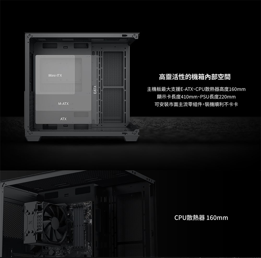 Mini-ITXM-ATXATX高靈活性的機箱內部空間主機板最大支援E-ATX、CPU散熱器高度60mm顯示卡長度410mm、PSU長度220mm可安裝市面主流零組件,裝機順利不卡卡 1CPU散熱器 160mm