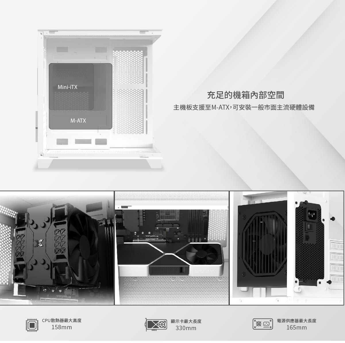 Mini-iTXM-ATX充足的機箱內部空間主機板支援至M-ATX,可安裝一般市面主流硬體設備CPU散熱器最大高度顯示卡最大長度電源供應器最大長度158mm330mm165mm