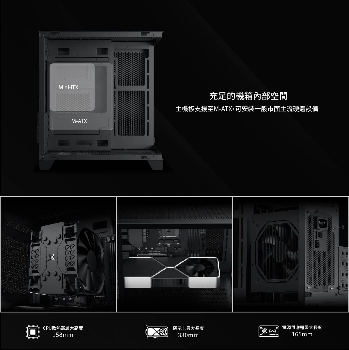 Mini-M-ATX充足的機箱內部空間主機板支援至M-ATX,可安裝一般市面主流硬體設備CPU散熱器最大高度顯示卡最大長度電源供應器最大長度158mm330mm165mm