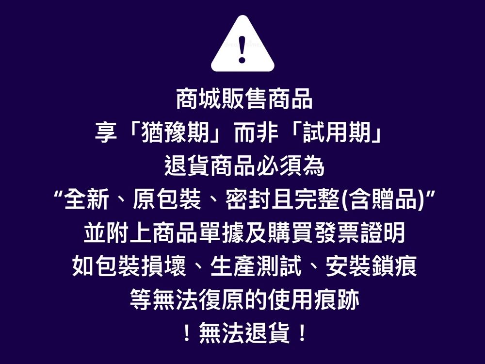 商城販售商品「猶豫期」而非「試用期」退貨商品必須為“全新、原包裝、密封且完整(含贈品)”並附上商品單據及購買發票證明如包裝損壞、生產測試、安裝鎖痕等無法復原的使用痕跡!無法退貨!