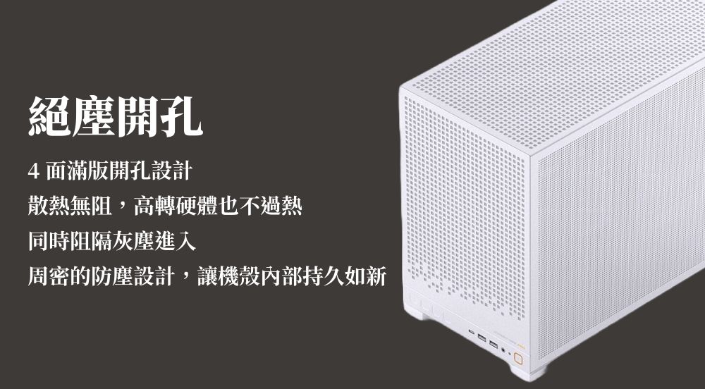 絕塵開孔4面滿版開孔設計散熱無阻,高轉硬體也不過熱同時阻隔灰塵進入周密的防塵設計,讓機殼內部持久如新