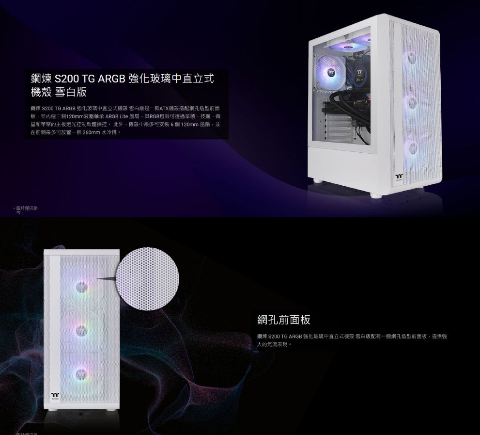 鋼煉 S200 TG ARGB 強化玻璃中直立式機殼 雪白鋼煉 S200 TG ARGB 強化玻璃中直立式機殼 雪白版是一款ATX機殼搭配網孔造型前面板並內建三個120mm液壓軸承 ARGB Lite 風扇,RGB燈效可透過華碩、技嘉、微星和華擎的主板燈光控制軟體操控此外,機殼中最多可安裝6個120mm風扇,並在前側最多可放置一個 360mm 水冷排·圖片僅供參網孔前面板鋼煉 S200 TG ARGB 強化玻璃中直立式機殼 雪白版配有一個網孔造型前面板,提供強大的氣流表現。