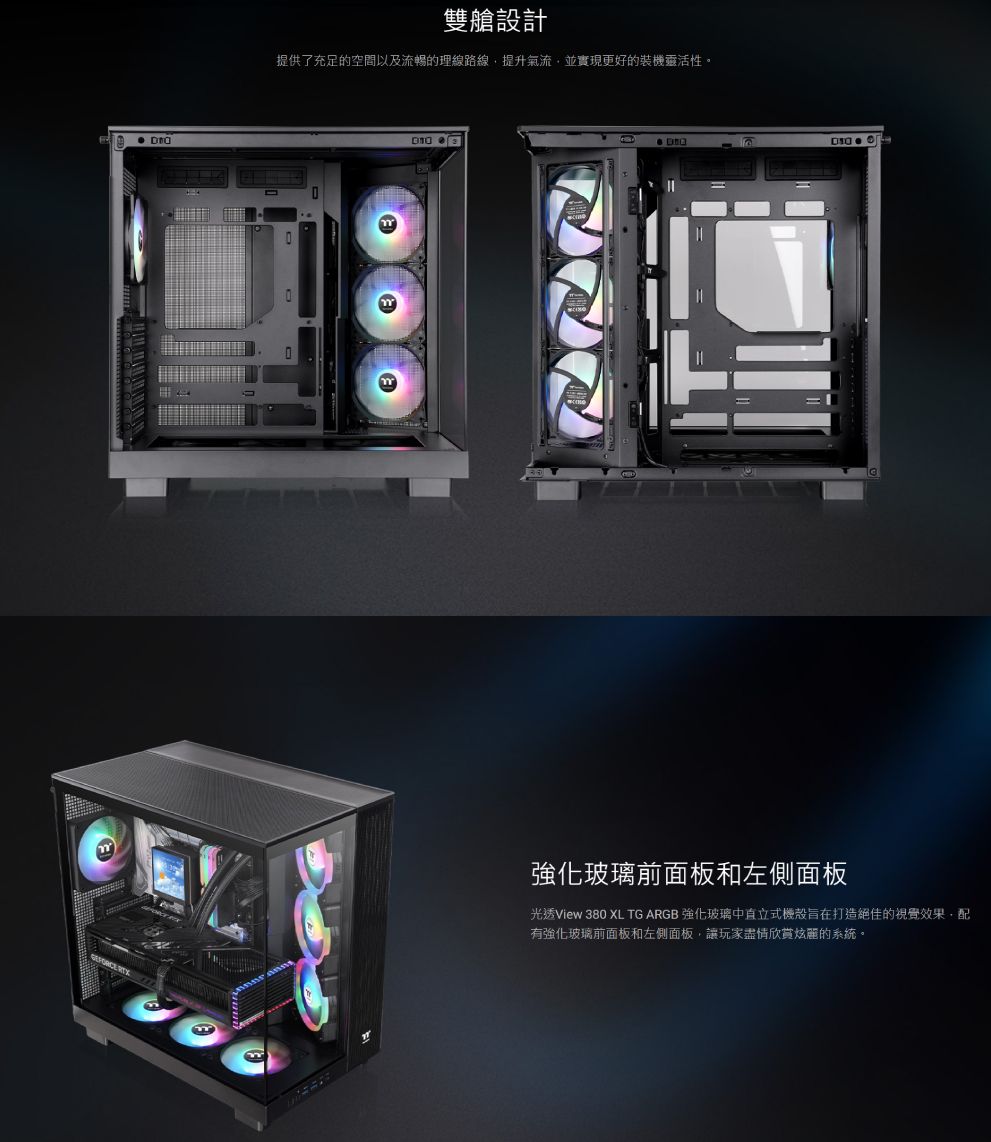 雙艙設計提供了充足的空間以及流暢的理線路線提升氣流,並實現更好的裝機靈活性。強化玻璃前面板和左側面板光透View 380 XL TG ARGB 強化玻璃中直立式機殼旨在打造絕佳的視覺效果,配有強化玻璃前面板和左側面板,讓玩家盡情欣賞炫麗的系統。