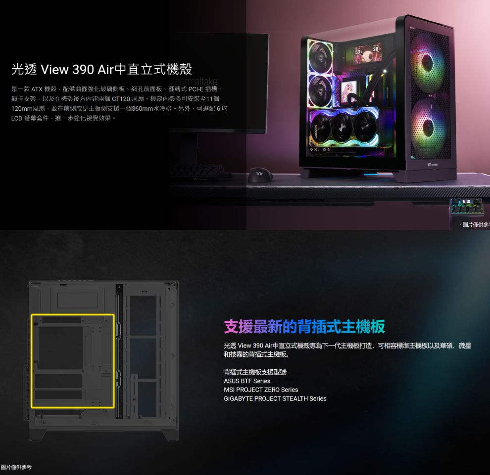 光透 View 390 Air中直立式機殼ermaltake是一款 ATX 機殼配備曲面強化玻璃側板網孔前面板、翻轉式 PCI-E插槽、顯卡支架以及在機殼後方內建兩個CT120 風扇。機殼內最多可安裝至11個120mm風扇,並在前側或是主板側支援一個360mm水冷排。另外,可選配6LCD 螢幕套件,進一步強化視覺效果。圖片僅供參考圖片僅供參支援最新的背插式主機板光透 View 390 Air中直立式機殼專為下一代主機板打造,可相容標準主機板以及華碩、微星和技嘉的背插式主機板。背插式主機板支援型號:ASUS BTF SeriesMSI PROJECT ZERO SeriesGIGABYTE PROJECT STEALTH Series