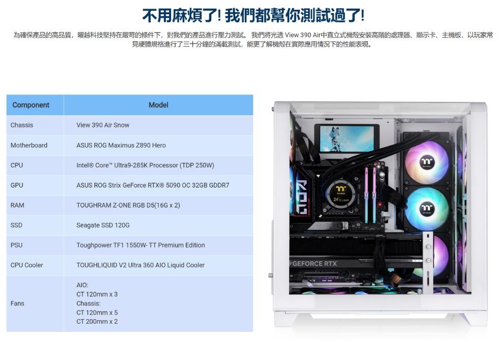 不用麻煩了!我們都幫你測試過了!為確保產品的高品質,曜越科技堅持在嚴苛的條件下,對我們的產品進行壓力測試。 我們將光 View 390 Air中直立式機殼安裝高階的處理器顯示卡主機板,以玩家常見硬體規格進行了三十分鐘的滿載測試,能更了解機殼在實際應用情況下的性能表現。CoponentModelChassisView 390 Air SnowMotherboardASUS ROG Maius  Herom24mCPUGPURAMSSDPSUCPU CoolerIntel® Core Ultra9-285K Processor (TDP 250W)ASUS ROG Stri GeForce  5090 OC 32GB GDDR7TOUGHRAM Z-ONE RGB D5(16G  2)Seagate SSD 120GToughpower TF1 1550W-TT Premium EditionTOUGHLIQUID V2 Ultra 360  Liquid CoolerGEFORCE RTXFans:CT 120mm  3Chassis:CT 120mm x 5CT 200mm x 2