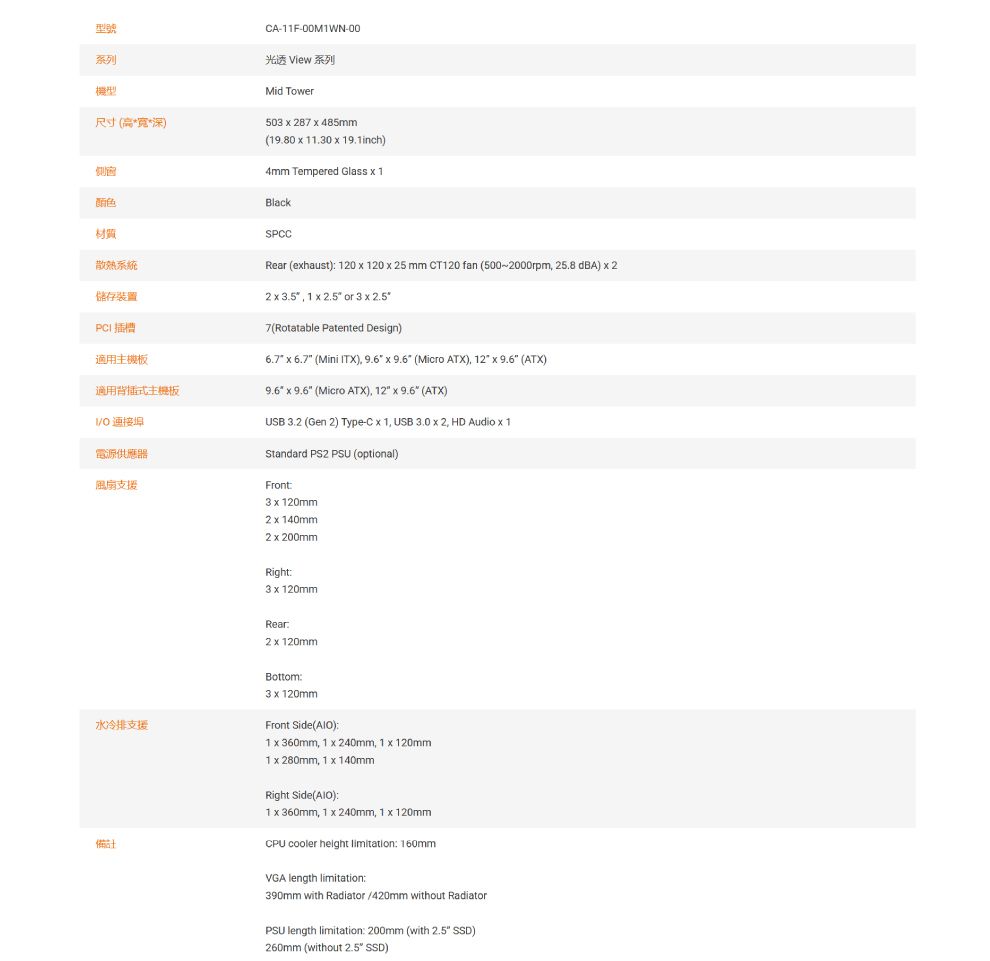 型號系列機型尺寸高**深)A-11F-00M1WN-00光透 View 系列Mid Tower503  28  485mm(19.80    19.1inch)4mm Tempered Glass  1BlackSPCCRear (ehaust) 120  120  25 mm CT120 fan (500-2000rpm 25.8 dBA)  22   1   or 3  7(Rotatable Patented Design)側窗颜色材質散熱系統儲存裝置PCI插槽適用主機板適用背插式主機板   (Micro ATX) 12   (ATX) 電源供應器風扇支援USB 3.2 (Gen 2) Type-C  1 USB 3.0  2 HD Audio  1Standard PS2 PSU (optional)Front3  120mm6.7  6.7 (Mini ITX), 9.6  9.6 (Micro ATX), 12  9.6 (ATX)2  140mm2  200mmRight3  120mmRear2 x 120mm水冷排支援備Bottom3 x 120mmFront Side()1 x 360mm, 1 x 240mm, 1 x 120mm1 x 280mm, 1 x 140mmRight Side():1 x 360mm, 1 x 240mm, 1 x 120mmCPU cooler height limitation: 160mmVGA length limitation:390mm with Radiator /420mm without RadiatorPSU length limitation: 200mm (with  SSD)260mm (without 2.5 SSD)
