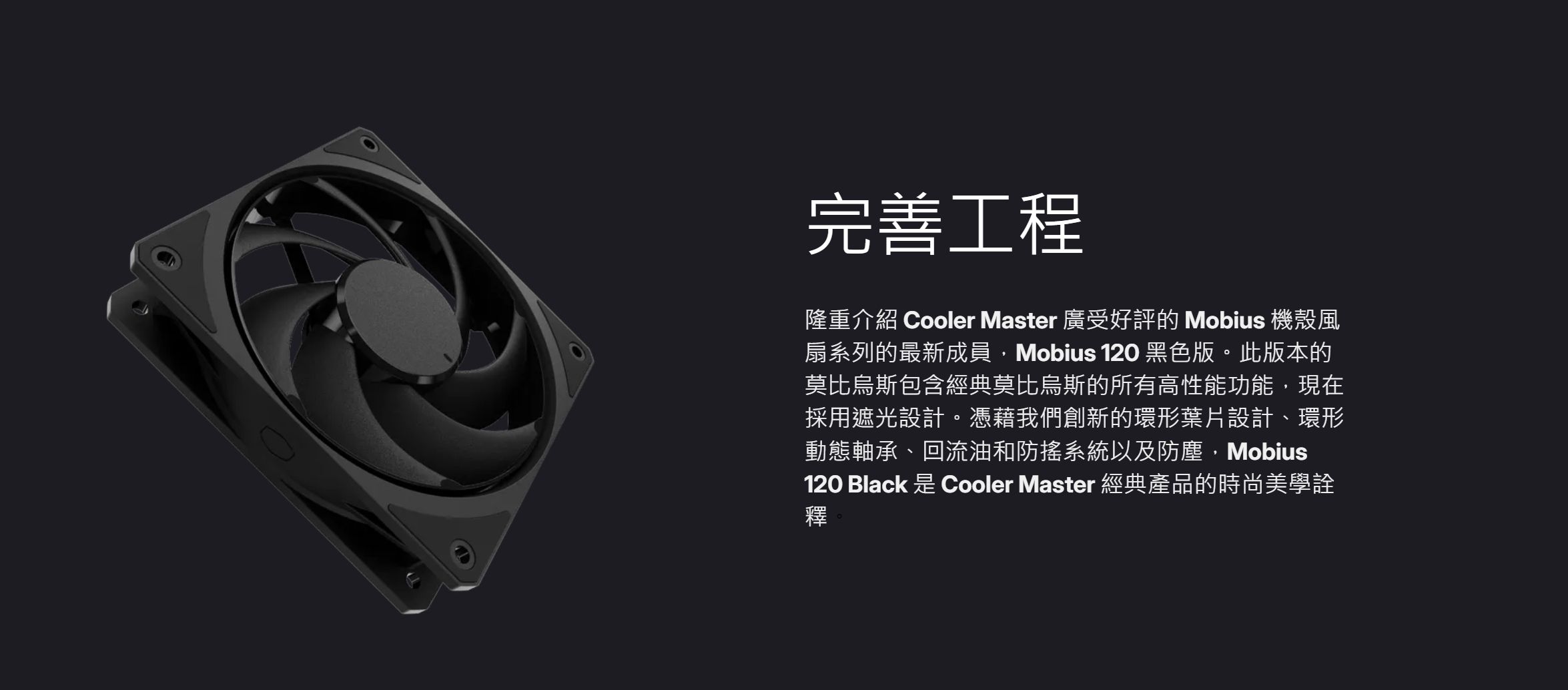 完善工程隆重介紹 Cooler Master 廣受好評的 Mobius 機殼風扇系列的最新成員,Mobius 120 黑色版。此版本的莫比烏斯包含經典莫比烏斯的所有高性能功能,現在採用遮光設計。憑藉我們創新的環形葉片設計、環形動態軸承、回流油和防搖系統以及防塵,Mobius120 Black 是 Cooler Master 經典產品的時尚美學詮釋