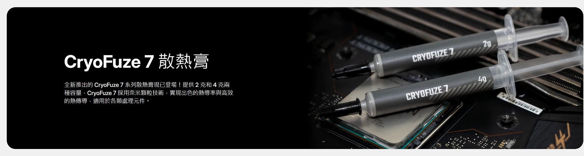 CryoFuze 7 散熱膏全新推出的 CryoFuze 7 系列散熱膏現已登場!提供2克和4克兩種容量CryoFuze 7 採用奈米顆粒技術,實現出色的熱導率與高效的熱傳導,適用於各類處理元件。CRYOFUZE 7CRYOFUZE 749