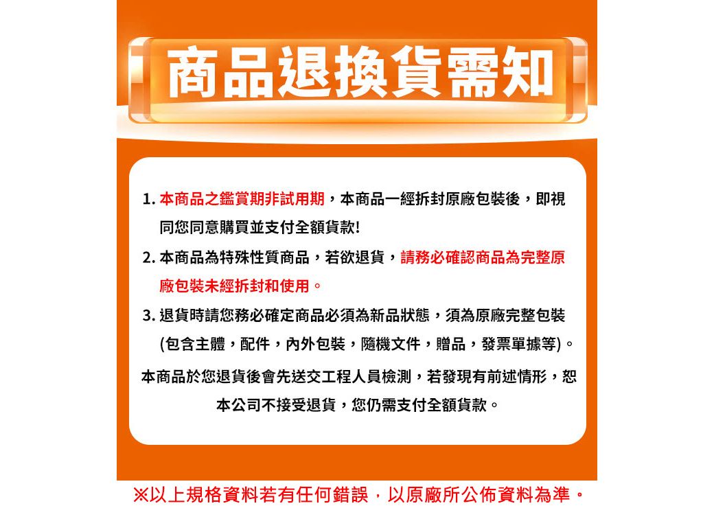 商品退換貨需知1.本商品之鑑賞期非試用期,本商品一經拆封原廠包裝後,即視同您同意購買並支付全額!2. 本商品為特殊性質商品,若欲退貨,請務必確認商品為完整原廠包裝未經拆封和使用。3. 退貨時請您務必確定商品必須為新品狀態,須為原廠完整包裝(包含主體,配件,內外包裝隨機文件贈品,發票單據等)。本商品於您退貨後會先送交工程人員檢測,若發現有前述情形,恕本公司不接受退貨,您仍需支付全額貨款。※以上規格資料若有任何錯誤,以原廠所公佈資料為準。