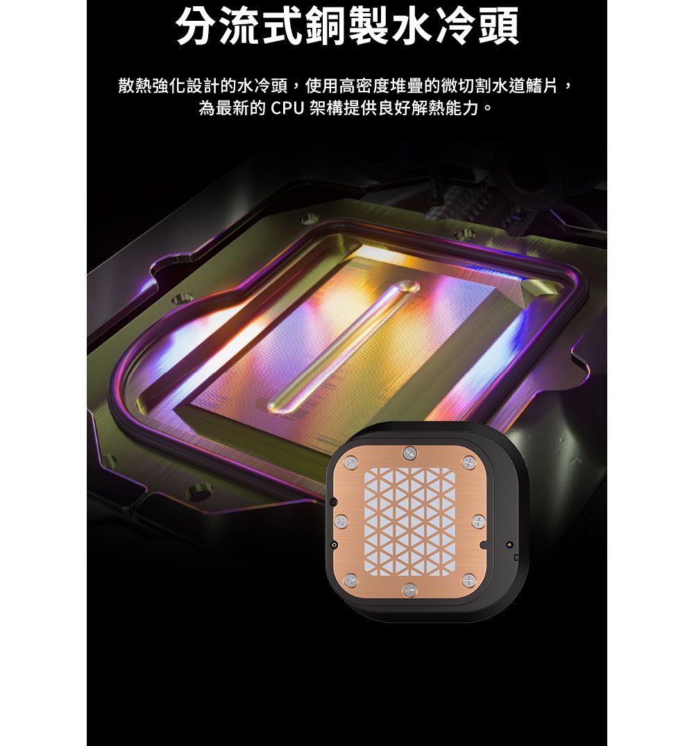 分流式銅製水冷頭散熱強化設計的水冷頭,使用高密度堆疊的微切割水道鰭片,為最新的CPU架構提供良好解熱能力。