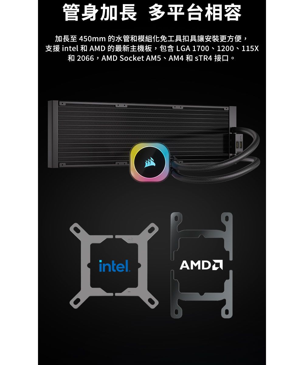 管身加長 多平台相容加長至 450mm 的水管和模組化免工具扣具讓安裝更方便,支援 intel 和 AMD 的最新主機板,包含 LGA 1700、1200、115X和 2066,AMD Socket AM5、AM4 和  接口。 intel.口AMD